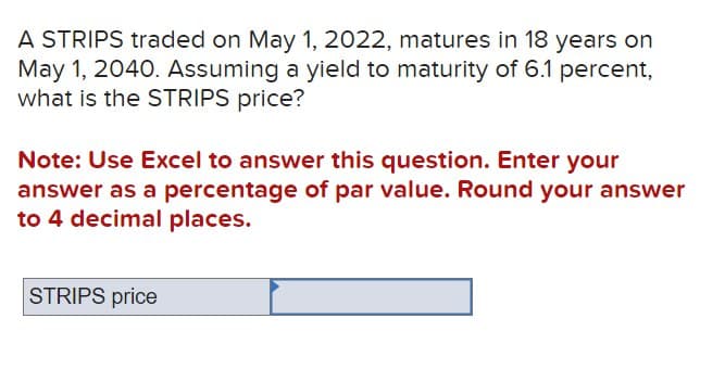 A STRIPS traded on May 1, 2022, matures in 18 years on
May 1, 2040. Assuming a yield to maturity of 6.1 percent,
what is the STRIPS price?
Note: Use Excel to answer this question. Enter your
answer as a percentage of par value. Round your answer
to 4 decimal places.
STRIPS price