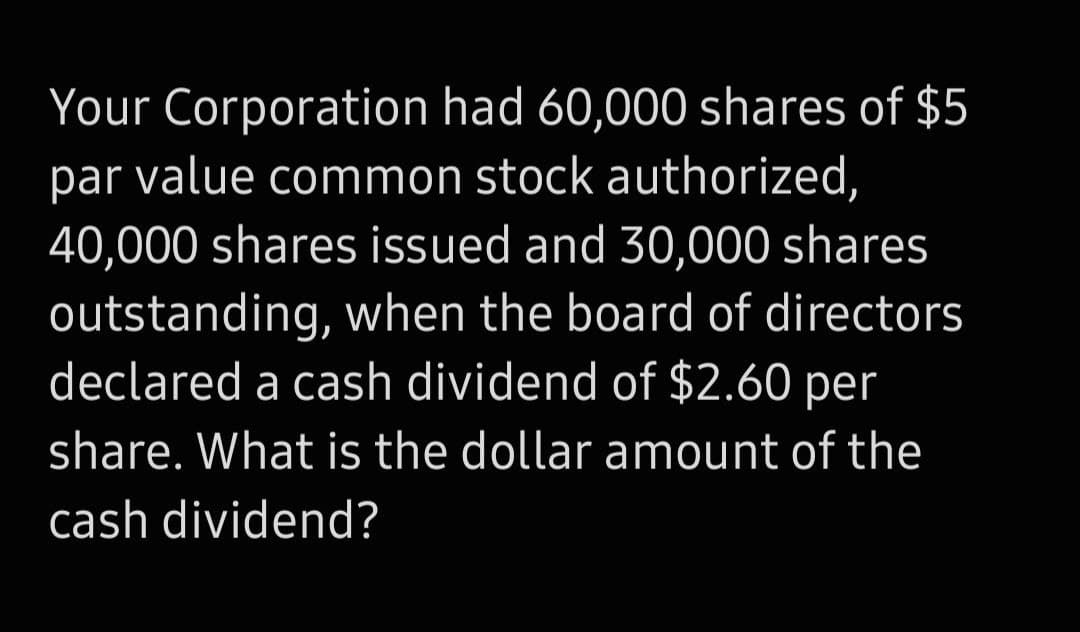 Your Corporation had 60,000 shares of $5
par value common stock authorized,
40,000 shares issued and 30,000 shares
outstanding, when the board of directors
declared a cash dividend of $2.60 per
share. What is the dollar amount of the
cash dividend?