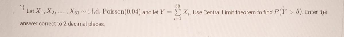 50
1)
Let X1, X2, ..., X50~i.i.d. Poisson (0.04) and let Y = X₁. Use Central Limit theorem to find P(Y> 5). Enter the
answer correct to 2 decimal places.
i=1