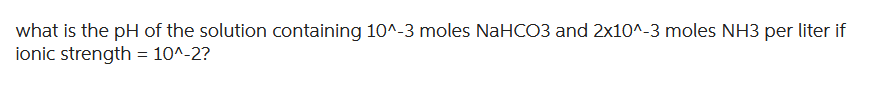 what is the pH of the solution containing 10^-3 moles NaHCO3 and 2x10^-3 moles NH3 per liter if
ionic strength = 10^-2?