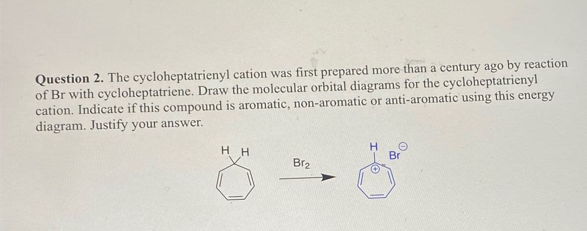 Question 2. The cycloheptatrienyl cation was first prepared more than a century ago by reaction
of Br with cycloheptatriene. Draw the molecular orbital diagrams for the cycloheptatrienyl
cation. Indicate if this compound is aromatic, non-aromatic or anti-aromatic using this energy
diagram. Justify your answer.
HH
Br
Br2
Θ