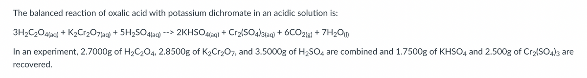 The balanced reaction of oxalic acid with potassium dichromate in an acidic solution is:
3H2C2O4(aq) + K2Cr2O7(aq) + 5H2SO4(aq) --> 2KHSO4(aq) + Cr2(SO4)3(aq) + 6CO2(g) + H2O (1)
In an experiment, 2.7000g of H2C2O4, 2.8500g of K2Cr2O7, and 3.5000g of H2SO4 are combined and 1.7500g of KHSO4 and 2.500g of Cr2(SO4)3 are
recovered.
