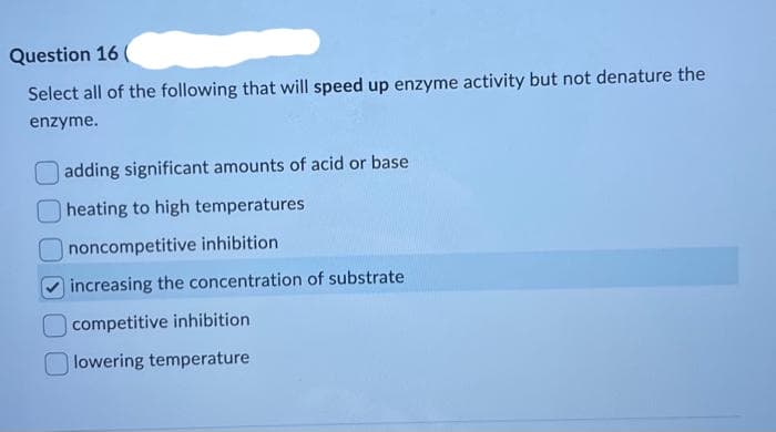 Question 16
Select all of the following that will speed up enzyme activity but not denature the
enzyme.
adding significant amounts of acid or base
heating to high temperatures
noncompetitive inhibition
increasing the concentration of substrate
competitive inhibition
lowering temperature