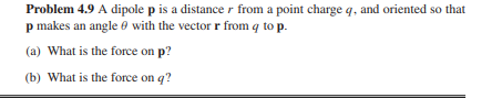Problem 4.9 A dipole p is a distance from a point charge q, and oriented so that
p makes an angle with the vector r from q to p.
(a) What is the force on p?
(b) What is the force on q?