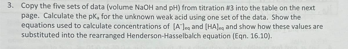 3. Copy the five sets of data (volume NaOH and pH) from titration #3 into the table on the next
page. Calculate the pKa for the unknown weak acid using one set of the data. Show the
equations used to calculate concentrations of [A] eq and [HA] eq and show how these values are
substituted into the rearranged Henderson-Hasselbalch equation (Eqn. 16.10).