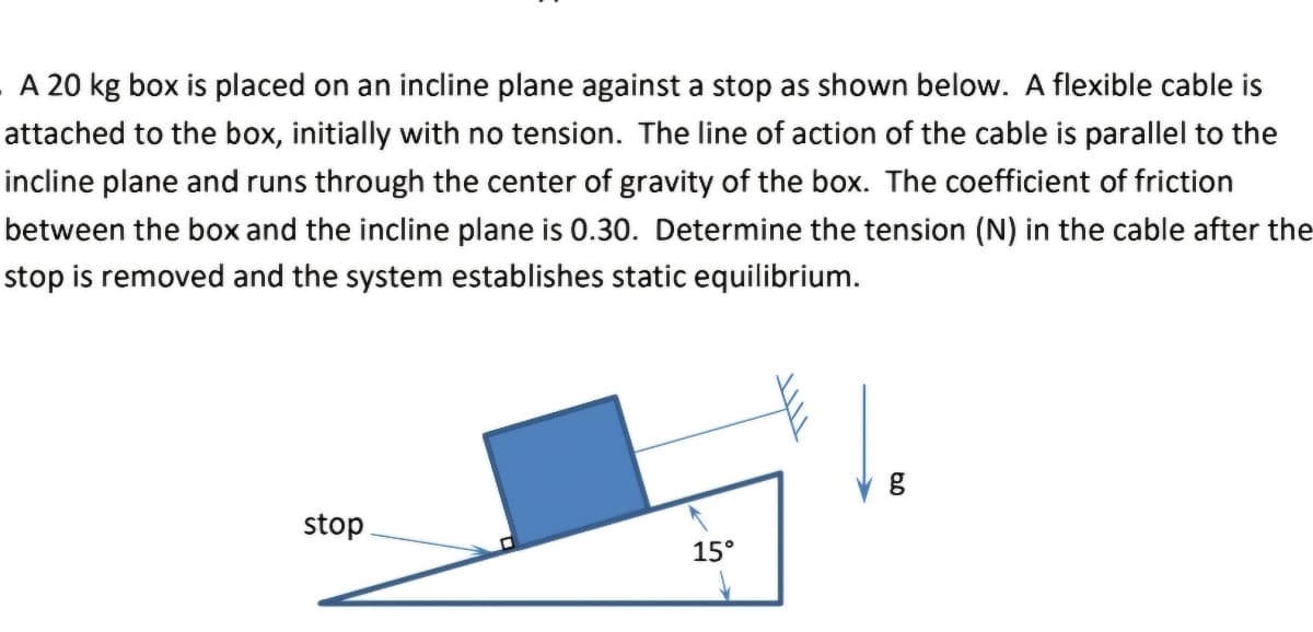 A 20 kg box is placed on an incline plane against a stop as shown below. A flexible cable is
attached to the box, initially with no tension. The line of action of the cable is parallel to the
incline plane and runs through the center of gravity of the box. The coefficient of friction
between the box and the incline plane is 0.30. Determine the tension (N) in the cable after the
stop is removed and the system establishes static equilibrium.
stop
15°
g