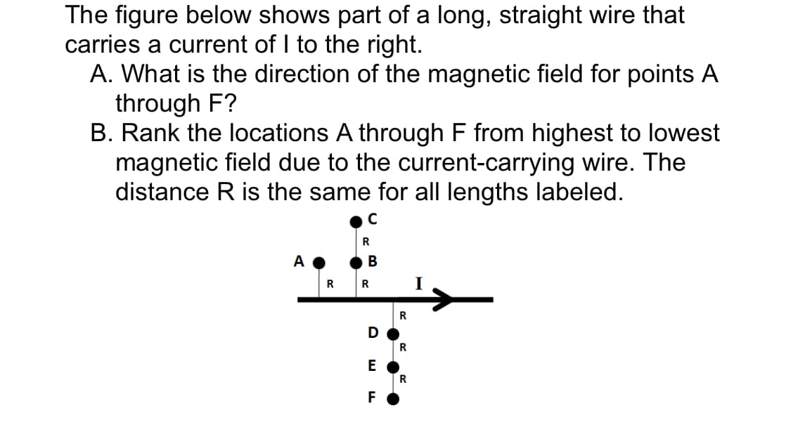 The figure below shows part of a long, straight wire that
carries a current of I to the right.
A. What is the direction of the magnetic field for points A
through F?
B. Rank the locations A through F from highest to lowest
magnetic field due to the current-carrying wire. The
distance R is the same for all lengths labeled.
R
C
R
B
R
I
R
D
R
E
R
F