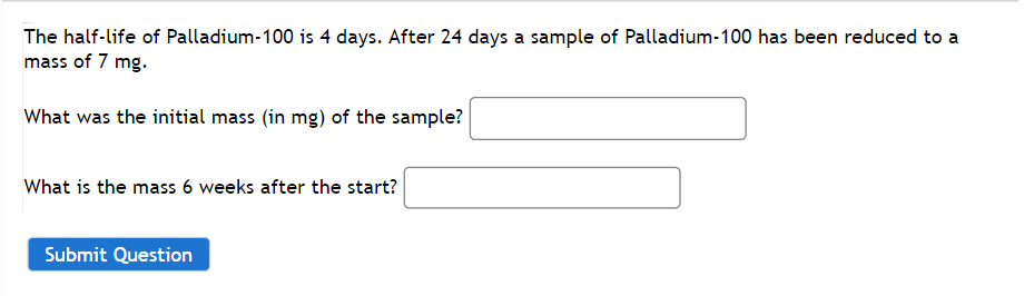 The half-life of Palladium-100 is 4 days. After 24 days a sample of Palladium-100 has been reduced to a
mass of 7 mg.
What was the initial mass (in mg) of the sample?
What is the mass 6 weeks after the start?
Submit Question