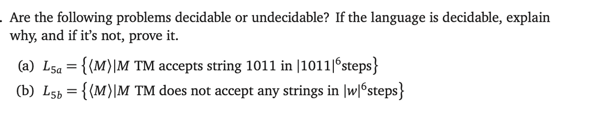 . Are the following problems decidable or undecidable? If the language is decidable, explain
why, and if it's not, prove it.
(a) L5a={{M}|M TM accepts string 1011 in |1011|бsteps}
(b) L56 = {(M)|M TM does not accept any strings in w|6steps}