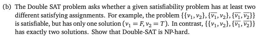 (b) The Double SAT problem asks whether a given satisfiability problem has at least two
different satisfying assignments. For example, the problem {{V1, V2}, {V1, V2}, {V1, V2}}
is satisfiable, but has only one solution (v₁ = F, v₂ = T). In contrast, {{V1, V2}, {V1, V2}}
has exactly two solutions. Show that Double-SAT is NP-hard.