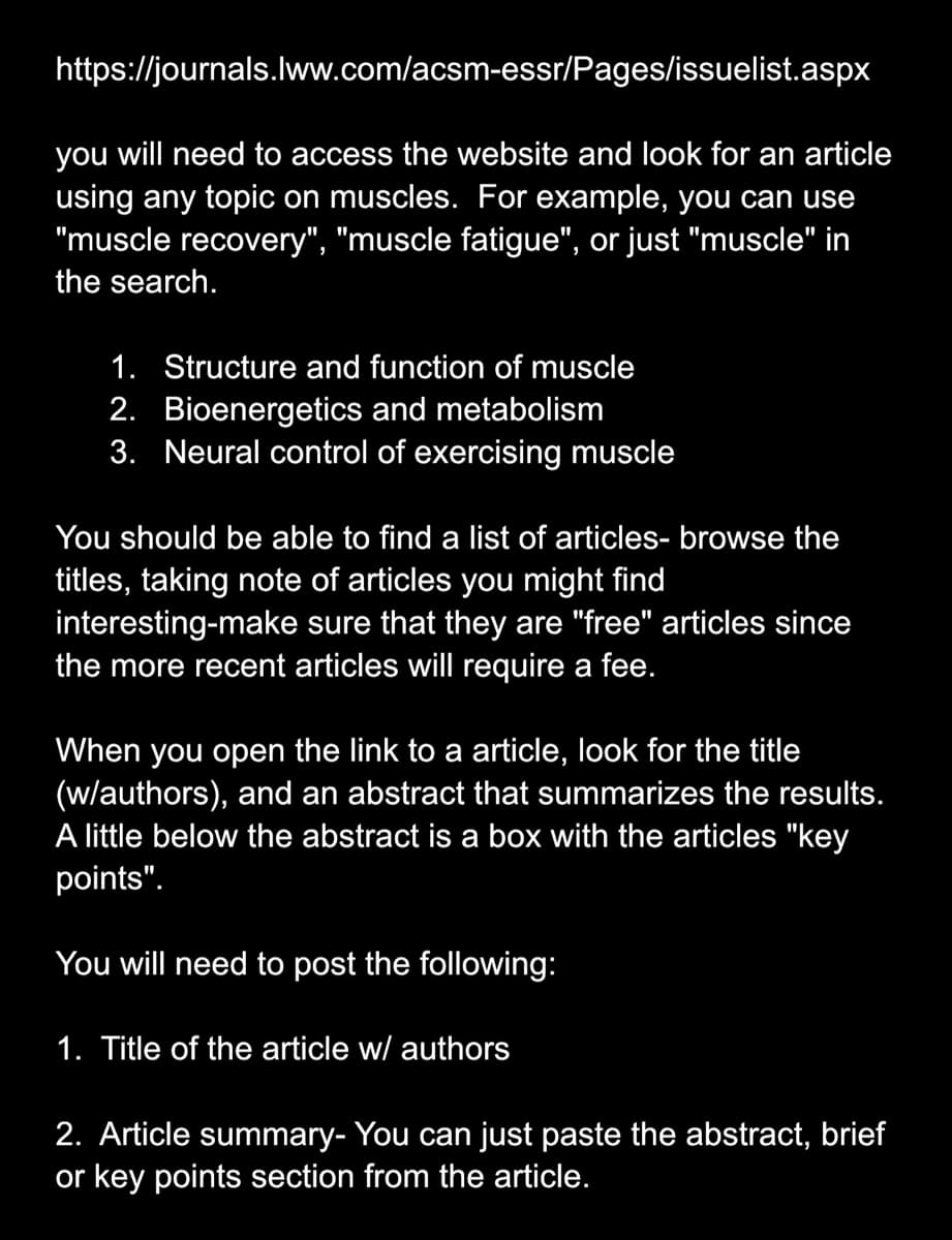 https://journals.lww.com/acsm-essr/Pages/issuelist.aspx
you will need to access the website and look for an article
using any topic on muscles. For example, you can use
"muscle recovery", "muscle fatigue", or just "muscle" in
the search.
1. Structure and function of muscle
2. Bioenergetics and metabolism
3. Neural control of exercising muscle
You should be able to find a list of articles- browse the
titles, taking note of articles you might find
interesting-make sure that they are "free" articles since
the more recent articles will require a fee.
When you open the link to a article, look for the title
(w/authors), and an abstract that summarizes the results.
A little below the abstract is a box with the articles "key
points".
You will need to post the following:
1. Title of the article w/ authors
2. Article summary- You can just paste the abstract, brief
or key points section from the article.