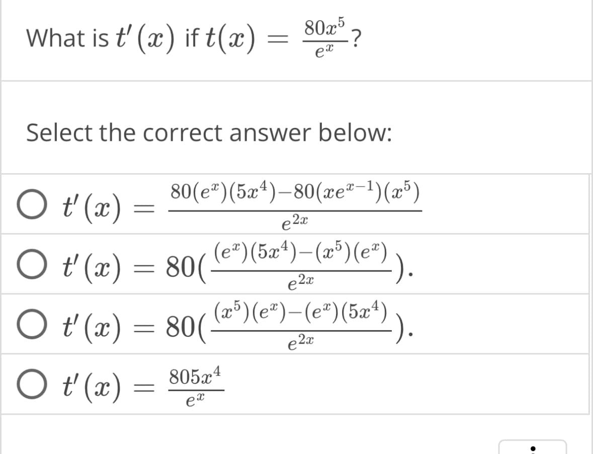 What is t' (x) if t(x)
O t'(x) =
=
Select the correct answer below:
○ t'(x) = 80( (¹²)
=
O t'(x) =
=
80x5
ex
?
80(e*)(5x4)_80(æe®−1)(x5)
e2x
(eª)(5x4) — (x5)(eª)
e2x
805x4
ex
○ t'(x) = 80 ( (z³¹)(e¹)-(e¹) (5x¹)).
(x5)
e2x