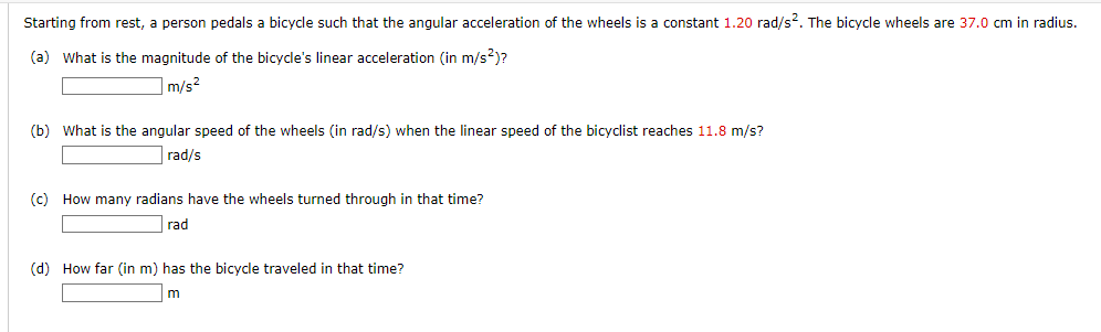 Starting from rest, a person pedals a bicycle such that the angular acceleration of the wheels is a constant 1.20 rad/s². The bicycle wheels are 37.0 cm in radius.
(a) What is the magnitude of the bicycle's linear acceleration (in m/s²)?
m/s²
(b) What is the angular speed of the wheels (in rad/s) when the linear speed of the bicyclist reaches 11.8 m/s?
rad/s
(c) How many radians have the wheels turned through in that time?
rad
(d) How far (in m) has the bicycle traveled in that time?
m