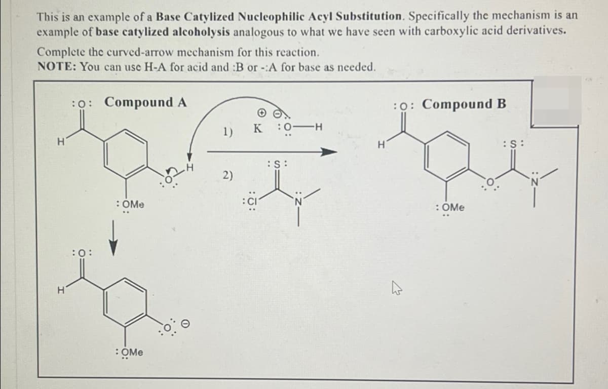 This is an example of a Base Catylized Nucleophilic Acyl Substitution. Specifically the mechanism is an
example of base catylized alcoholysis analogous to what we have seen with carboxylic acid derivatives.
Complete the curved-arrow mechanism for this reaction.
NOTE: You can use H-A for acid and :B or -:A for base as needed.
:0: Compound A
:0: Compound B
H
H
:0:
: OMe
:OME
1)
K
:0 H
H
:S:
2)
: CI
ما
: OMe
:S: