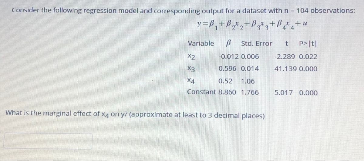 Consider the following regression model and corresponding output for a dataset with n = 104 observations:
y=ß₁+ß2x2+ß³¸*¸+4
3
4x4+u
Variable β Std. Error
t
P>|t|
X2
-0.012 0.006
-2.289 0.022
X3
0.596 0.014
41.139 0.000
X4
0.52 1.06
Constant 8.860 1.766
5.017 0.000
What is the marginal effect of x4 on y? (approximate at least to 3 decimal places)