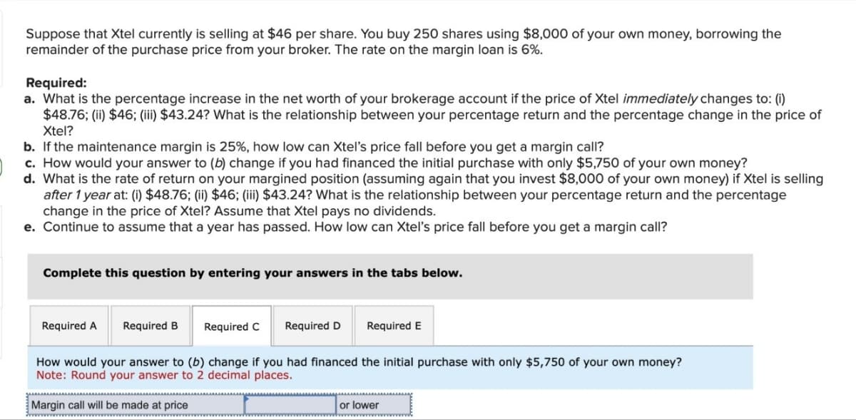 Suppose that Xtel currently is selling at $46 per share. You buy 250 shares using $8,000 of your own money, borrowing the
remainder of the purchase price from your broker. The rate on the margin loan is 6%.
Required:
a. What is the percentage increase in the net worth of your brokerage account if the price of Xtel immediately changes to: (i)
$48.76; (ii) $46; (iii) $43.24? What is the relationship between your percentage return and the percentage change in the price of
Xtel?
b. If the maintenance margin is 25%, how low can Xtel's price fall before you get a margin call?
c. How would your answer to (b) change if you had financed the initial purchase with only $5,750 of your own money?
d. What is the rate of return on your margined position (assuming again that you invest $8,000 of your own money) if Xtel is selling
after 1 year at: (i) $48.76; (ii) $46; (iii) $43.24? What is the relationship between your percentage return and the percentage
change in the price of Xtel? Assume that Xtel pays no dividends.
e. Continue to assume that a year has passed. How low can Xtel's price fall before you get a margin call?
Complete this question by entering your answers in the tabs below.
Required A Required B
Required C Required D
Required E
How would your answer to (b) change if you had financed the initial purchase with only $5,750 of your own money?
Note: Round your answer to 2 decimal places.
Margin call will be made at price
or lower