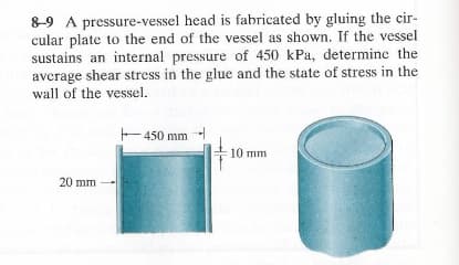 8-9 A pressure-vessel head is fabricated by gluing the cir-
cular plate to the end of the vessel as shown. If the vessel
sustains an internal pressure of 450 kPa, determine the
average shear stress in the glue and the state of stress in the
wall of the vessel.
+450 mm
20 mm
10 mm
T