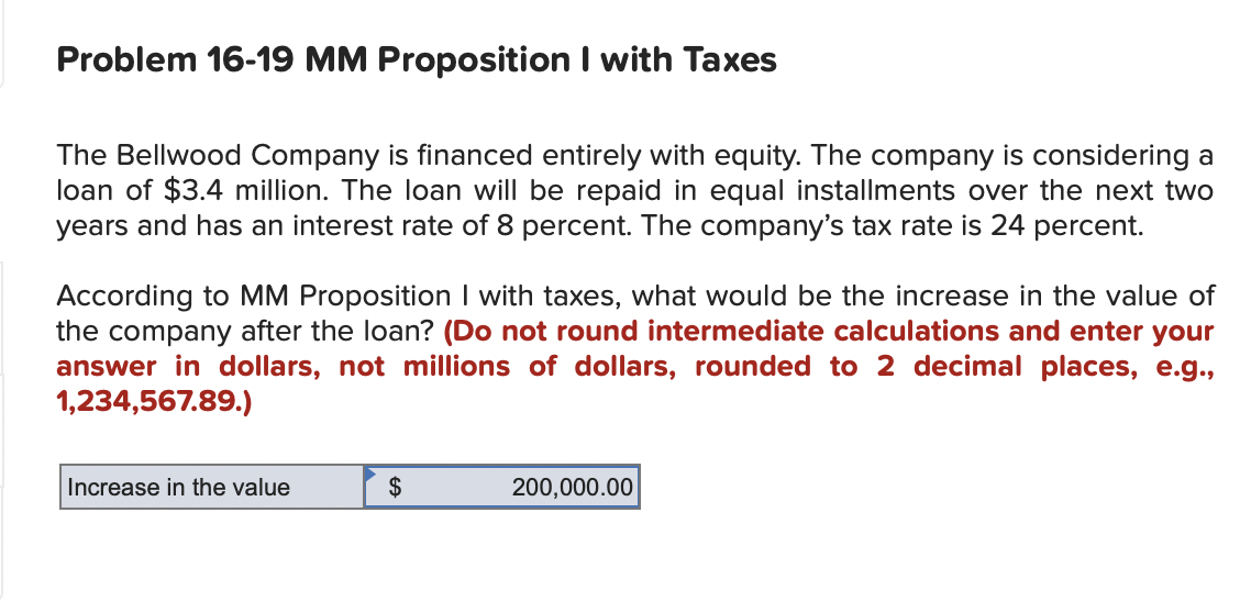 Problem 16-19 MM Proposition I with Taxes
The Bellwood Company is financed entirely with equity. The company is considering a
loan of $3.4 million. The loan will be repaid in equal installments over the next two
years and has an interest rate of 8 percent. The company's tax rate is 24 percent.
According to MM Proposition I with taxes, what would be the increase in the value of
the company after the loan? (Do not round intermediate calculations and enter your
answer in dollars, not millions of dollars, rounded to 2 decimal places, e.g.,
1,234,567.89.)
Increase in the value
$
200,000.00