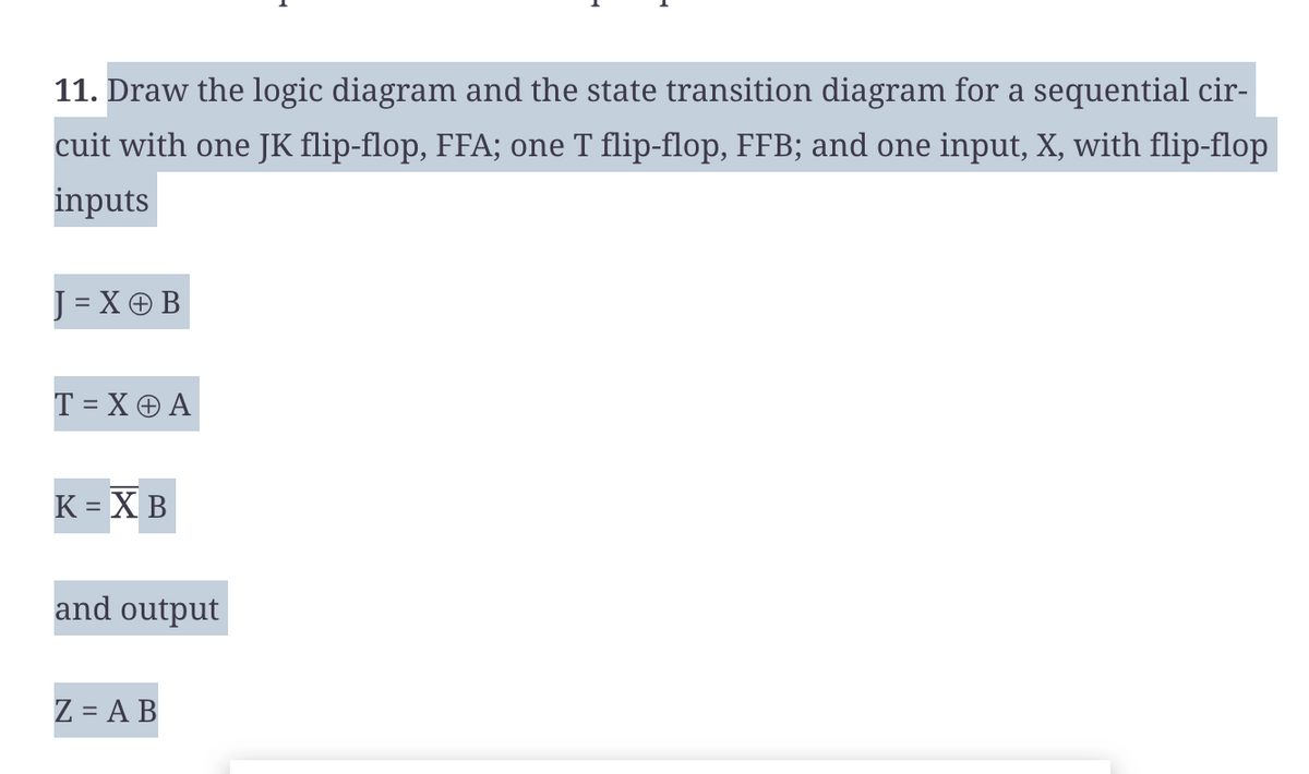 11. Draw the logic diagram and the state transition diagram for a sequential cir-
cuit with one JK flip-flop, FFA; one T flip-flop, FFB; and one input, X, with flip-flop
inputs
J = X + B
T = X + A
K = XB
and output
Z = AB