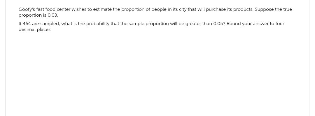 Goofy's fast food center wishes to estimate the proportion of people in its city that will purchase its products. Suppose the true
proportion is 0.03.
If 464 are sampled, what is the probability that the sample proportion will be greater than 0.05? Round your answer to four
decimal places.