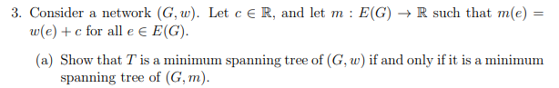 3. Consider a network (G, w). Let c ER, and let m: E(G) → R such that m(e) =
w(e) + c for all e Є E(G).
(a) Show that T is a minimum spanning tree of (G, w) if and only if it is a minimum
spanning tree of (G,m).