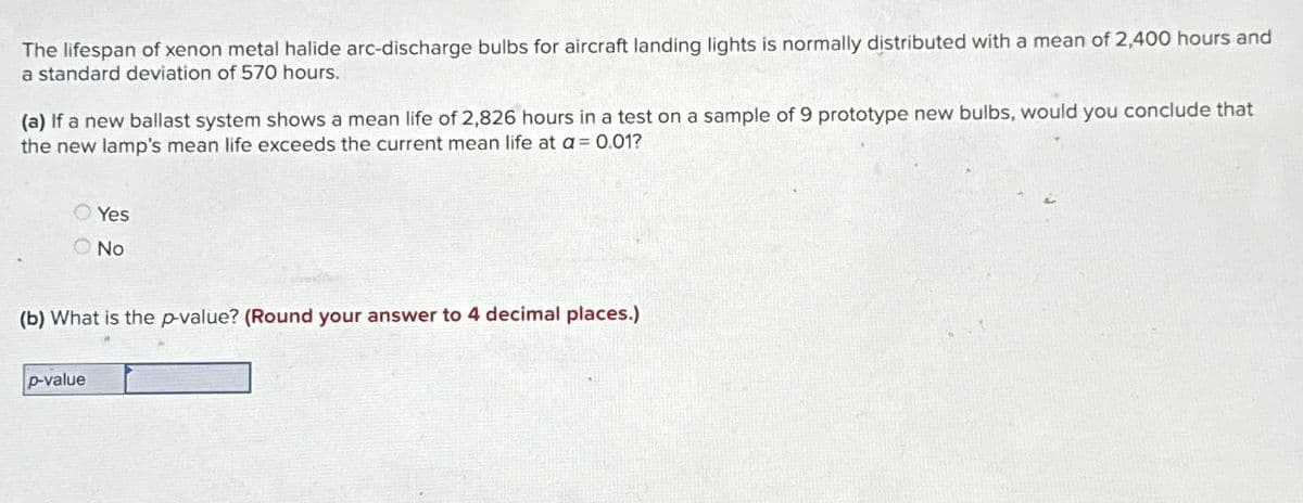 The lifespan of xenon metal halide arc-discharge bulbs for aircraft landing lights is normally distributed with a mean of 2,400 hours and
a standard deviation of 570 hours.
(a) If a new ballast system shows a mean life of 2,826 hours in a test on a sample of 9 prototype new bulbs, would you conclude that
the new lamp's mean life exceeds the current mean life at a = 0.01?
Yes
No
(b) What is the p-value? (Round your answer to 4 decimal places.)
p-value