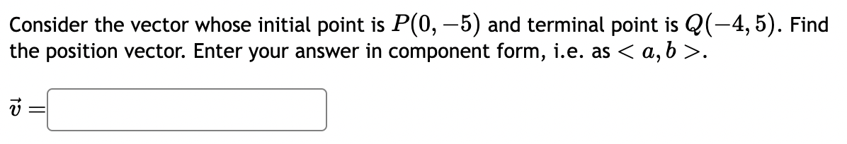 Consider the vector whose initial point is P(0, -5) and terminal point is Q(-4, 5). Find
the position vector. Enter your answer in component form, i.e. as < a,b>.
12
=