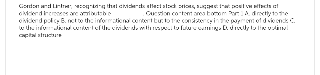 Gordon and Lintner, recognizing that dividends affect stock prices, suggest that positive effects of
dividend increases are attributable
Question content area bottom Part 1 A. directly to the
dividend policy B. not to the informational content but to the consistency in the payment of dividends C.
to the informational content of the dividends with respect to future earnings D. directly to the optimal
capital structure
