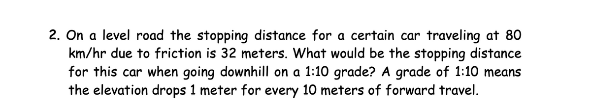 2. On a level road the stopping distance for a certain car traveling at 80
km/hr due to friction is 32 meters. What would be the stopping distance
for this car when going downhill on a 1:10 grade? A grade of 1:10 means
the elevation drops 1 meter for every 10 meters of forward travel.