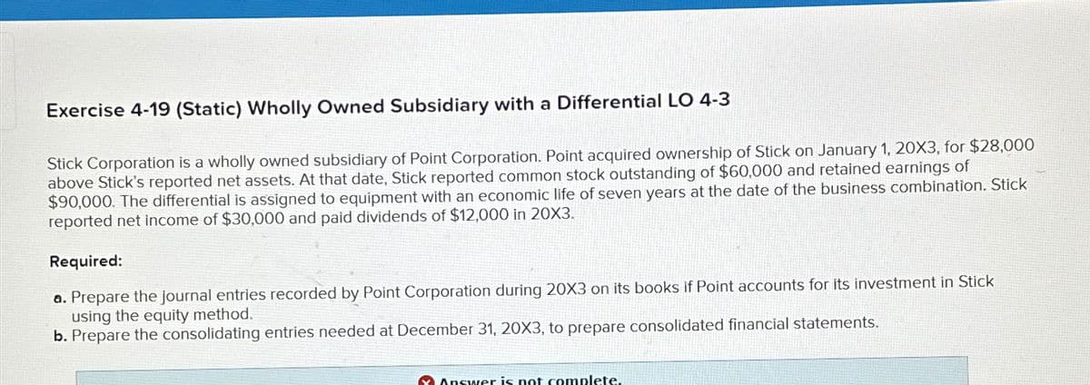 Exercise 4-19 (Static) Wholly Owned Subsidiary with a Differential LO 4-3
Stick Corporation is a wholly owned subsidiary of Point Corporation. Point acquired ownership of Stick on January 1, 20X3, for $28,000
above Stick's reported net assets. At that date, Stick reported common stock outstanding of $60,000 and retained earnings of
$90,000. The differential is assigned to equipment with an economic life of seven years at the date of the business combination. Stick
reported net income of $30,000 and paid dividends of $12,000 in 20X3.
Required:
a. Prepare the journal entries recorded by Point Corporation during 20X3 on its books if Point accounts for its investment in Stick
using the equity method.
b. Prepare the consolidating entries needed at December 31, 20X3, to prepare consolidated financial statements.
Answer is not complete.