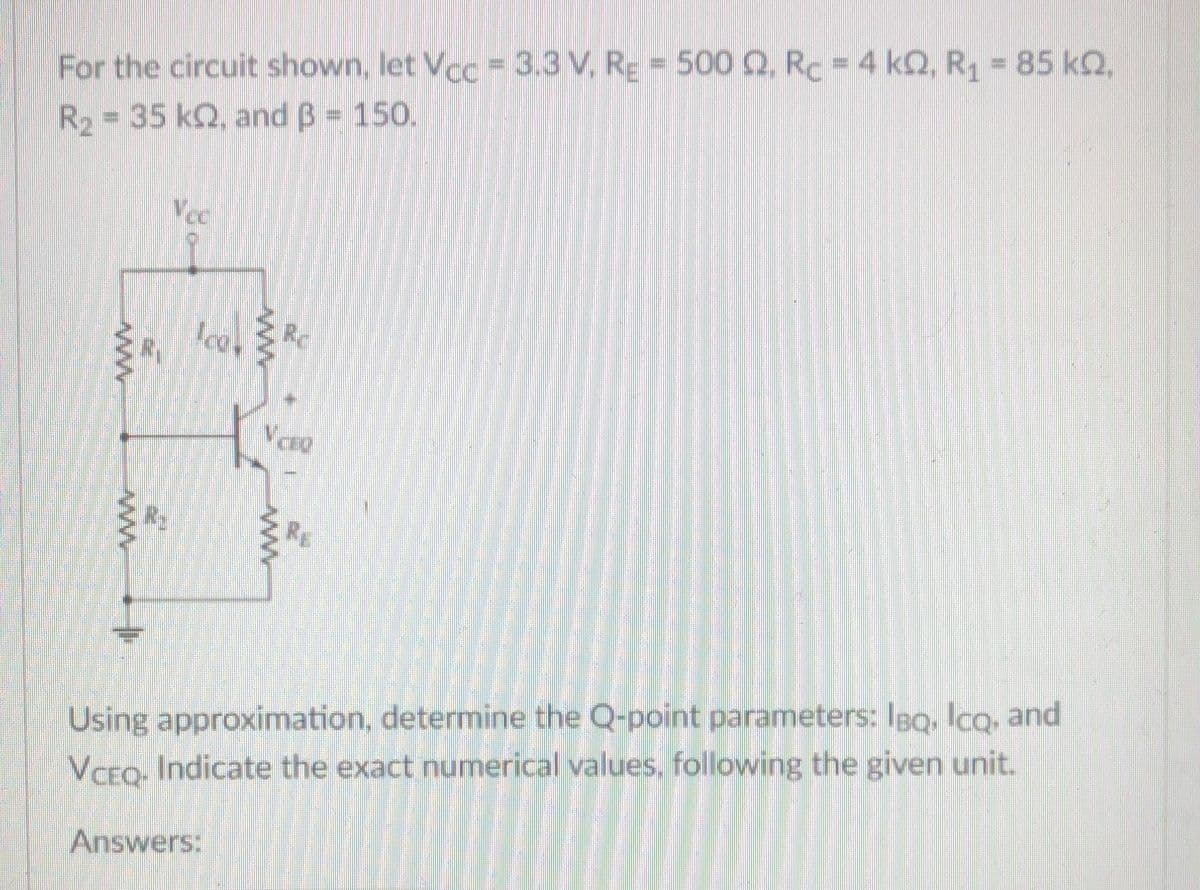 For the circuit shown, let Vcc = 3.3 V, RE = 500 Q. Rc = 4 kQ, R1 85 kQ,
R2 = 35 k2, and B = 150.
%3D
Vcc
Ice, Rc
R2
Using approximation, determine the Q-point parameters: IBQ, lcq, and
VCEQ, Indicate the exact numerical values, following the given unit.
Answers:
