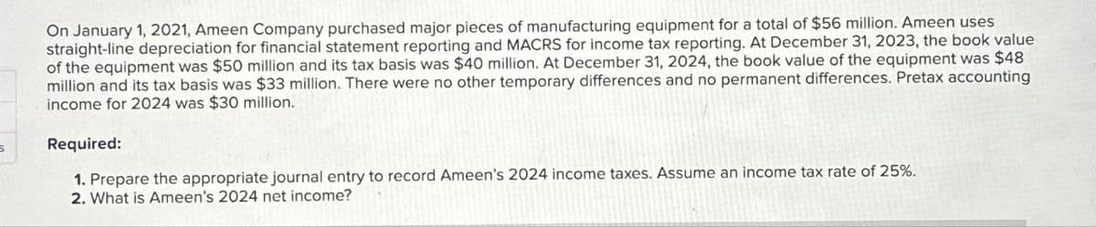 On January 1, 2021, Ameen Company purchased major pieces of manufacturing equipment for a total of $56 million. Ameen uses
straight-line depreciation for financial statement reporting and MACRS for income tax reporting. At December 31, 2023, the book value
of the equipment was $50 million and its tax basis was $40 million. At December 31, 2024, the book value of the equipment was $48
million and its tax basis was $33 million. There were no other temporary differences and no permanent differences. Pretax accounting
income for 2024 was $30 million.
Required:
1. Prepare the appropriate journal entry to record Ameen's 2024 income taxes. Assume an income tax rate of 25%.
2. What is Ameen's 2024 net income?