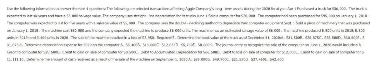 Use the following information to answer the next 4 questions: The following are selected transactions affecting Aggie Company's long-term assets during the 2020 fiscal year.Apr 1 Purchased a truck for $36,000. The truck is
expected to last six years and have a $3,000 salvage value. The company uses straight-line depreciation for its trucks. June 1 Sold a computer for $20,000. The computer had been purchased for $95,000 on January 1, 2018.
The computer was expected to last for five years with a salvage value of $5,000. The company uses the double-declining method to depreciate their computer equipment.Sept. 1 Sold a piece of machinery that was purchased
on January 1, 2018. The machine cost $60,000 and the company expected the machine to produce 36,000 units. The machine has an estimated salvage value of $6,000. The machine produced 5, 800 units in 2018; 5,500
units in 2019; and 3,400 units in 2020. The sale of the machine resulted in a loss of $2,950. Required:7. Determine the book value of the truck as of December 31, 2020:A. $31,500B. $28,875C. $28,500D. $30, 500E. S
31,875 8. Determine depreciation expense for 2020 on the computer:A. $5, 400B. S13, 680C. $12,033D. $5,700E. S8, 889 9. The journal entry to recognize the sale of the computer on June 1, 2020 would include a:A.
Credit to computer for $28, 500B. Credit to gain on sale of computer for $8,500C. Debit to Accumulated Depreciation for $66, 500D. Debit to loss on sale of computer for $12,000E. Credit to gain on sale of computer for S
11,111 10. Determine the amount of cash received as a result of the sale of the machine on September 1, 2020:A. $35,000B. S40, 900C. S21, 550D. S27, 450E. S42,600