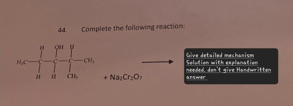 44. Complete the following reaction:
H&C-
C-C-C-CH
HH CH₁
+ Na2Cr2O7
Give detailed mechanism
Solution with explanation
needed. don't give Handwritten
answer