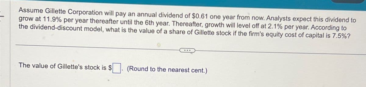 Assume Gillette Corporation will pay an annual dividend of $0.61 one year from now. Analysts expect this dividend to
grow at 11.9% per year thereafter until the 6th year. Thereafter, growth will level off at 2.1% per year. According to
the dividend-discount model, what is the value of a share of Gillette stock if the firm's equity cost of capital is 7.5%?
The value of Gillette's stock is $
(Round to the nearest cent.)