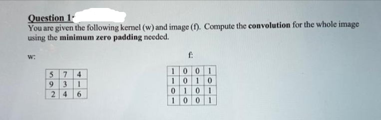 Question 1
You are given the following kernel (w) and image (f). Compute the convolution for the whole image
using the minimum zero padding needed.
W:
574
9 3 1
24 6
f:
1001
1010
01 0 1
1001