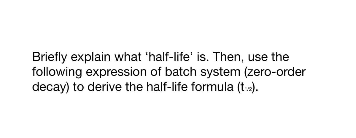 Briefly explain what ‘half-life’ is. Then, use the
following expression of batch system (zero-order
decay) to derive the half-life formula (t₁/2).