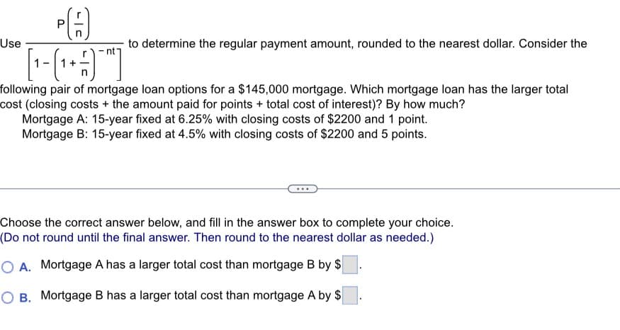 Use
P
ÞA
to determine the regular payment amount, rounded to the nearest dollar. Consider the
following pair of mortgage loan options for a $145,000 mortgage. Which mortgage loan has the larger total
cost (closing costs + the amount paid for points + total cost of interest)? By how much?
Mortgage A: 15-year fixed at 6.25% with closing costs of $2200 and 1 point.
Mortgage B: 15-year fixed at 4.5% with closing costs of $2200 and 5 points.
Choose the correct answer below, and fill in the answer box to complete your choice.
(Do not round until the final answer. Then round to the nearest dollar as needed.)
OA. Mortgage A has a larger total cost than mortgage B by $
O B. Mortgage B has a larger total cost than mortgage A by $
