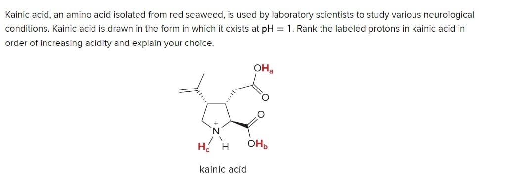 Kainic acid, an amino acid isolated from red seaweed, is used by laboratory scientists to study various neurological
conditions. Kainic acid is drawn in the form in which it exists at pH = 1. Rank the labeled protons in kainic acid in
order of increasing acidity and explain your choice.
OHa
На
H
OHb
kainic acid