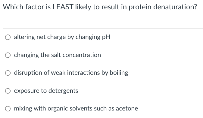 Which factor is LEAST likely to result in protein denaturation?
○ altering net charge by changing pH
O changing the salt concentration
○ disruption of weak interactions by boiling
O exposure to detergents
○ mixing with organic solvents such as acetone