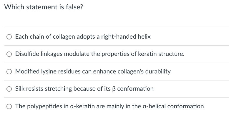 Which statement is false?
○ Each chain of collagen adopts a right-handed helix
○ Disulfide linkages modulate the properties of keratin structure.
O Modified lysine residues can enhance collagen's durability
Silk resists stretching because of its ẞ conformation
○ The polypeptides in a-keratin are mainly in the a-helical conformation