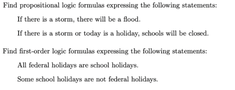 Find propositional logic formulas expressing the following statements:
If there is a storm, there will be a flood.
If there is a storm or today is a holiday, schools will be closed.
Find first-order logic formulas expressing the following statements:
All federal holidays are school holidays.
Some school holidays are not federal holidays.