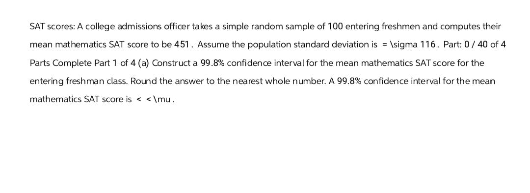 SAT scores: A college admissions officer takes a simple random sample of 100 entering freshmen and computes their
mean mathematics SAT score to be 451. Assume the population standard deviation is = \sigma 116. Part: 0/40 of 4
Parts Complete Part 1 of 4 (a) Construct a 99.8% confidence interval for the mean mathematics SAT score for the
entering freshman class. Round the answer to the nearest whole number. A 99.8% confidence interval for the mean
mathematics SAT score is <<\mu.