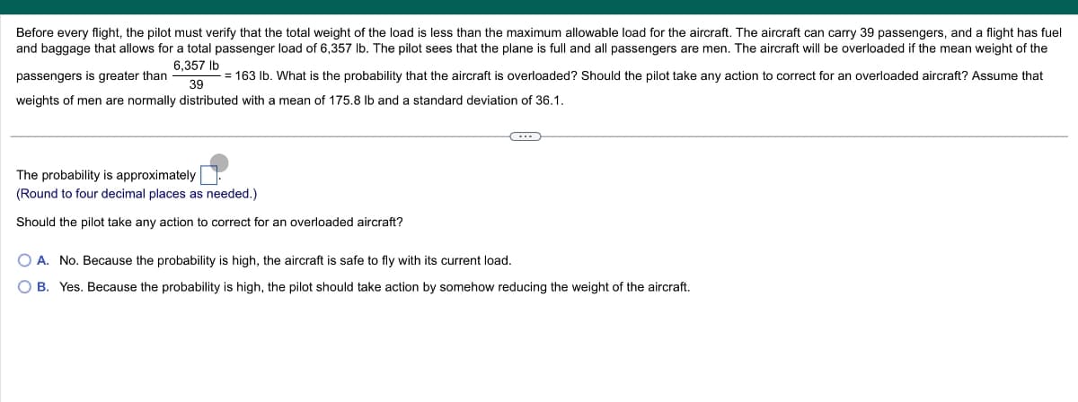 Before every flight, the pilot must verify that the total weight of the load is less than the maximum allowable load for the aircraft. The aircraft can carry 39 passengers, and a flight has fuel
and baggage that allows for a total passenger load of 6,357 lb. The pilot sees that the plane is full and all passengers are men. The aircraft will be overloaded if the mean weight of the
6,357 lb
passengers is greater than
39
163 lb. What is the probability that the aircraft is overloaded? Should the pilot take any action to correct for an overloaded aircraft? Assume that
weights of men are normally distributed with a mean of 175.8 lb and a standard deviation of 36.1.
The probability is approximately
(Round to four decimal places as needed.)
Should the pilot take any action to correct for an overloaded aircraft?
○ A. No. Because the probability is high, the aircraft is safe to fly with its current load.
OB. Yes. Because the probability is high, the pilot should take action by somehow reducing the weight of the aircraft.