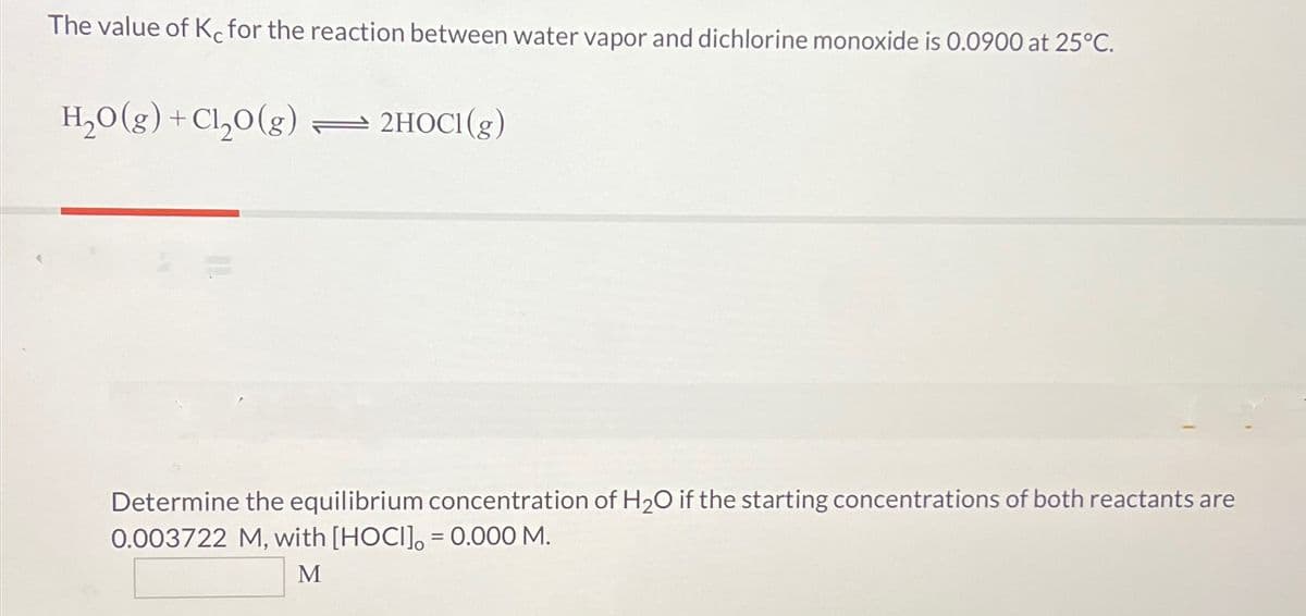 The value of Kc for the reaction between water vapor and dichlorine monoxide is 0.0900 at 25°C.
H₂O(g) +Cl₂O(g)
2HOCI(g)
Determine the equilibrium concentration of H2O if the starting concentrations of both reactants are
0.003722 M, with [HOCI] = 0.000 M.
M