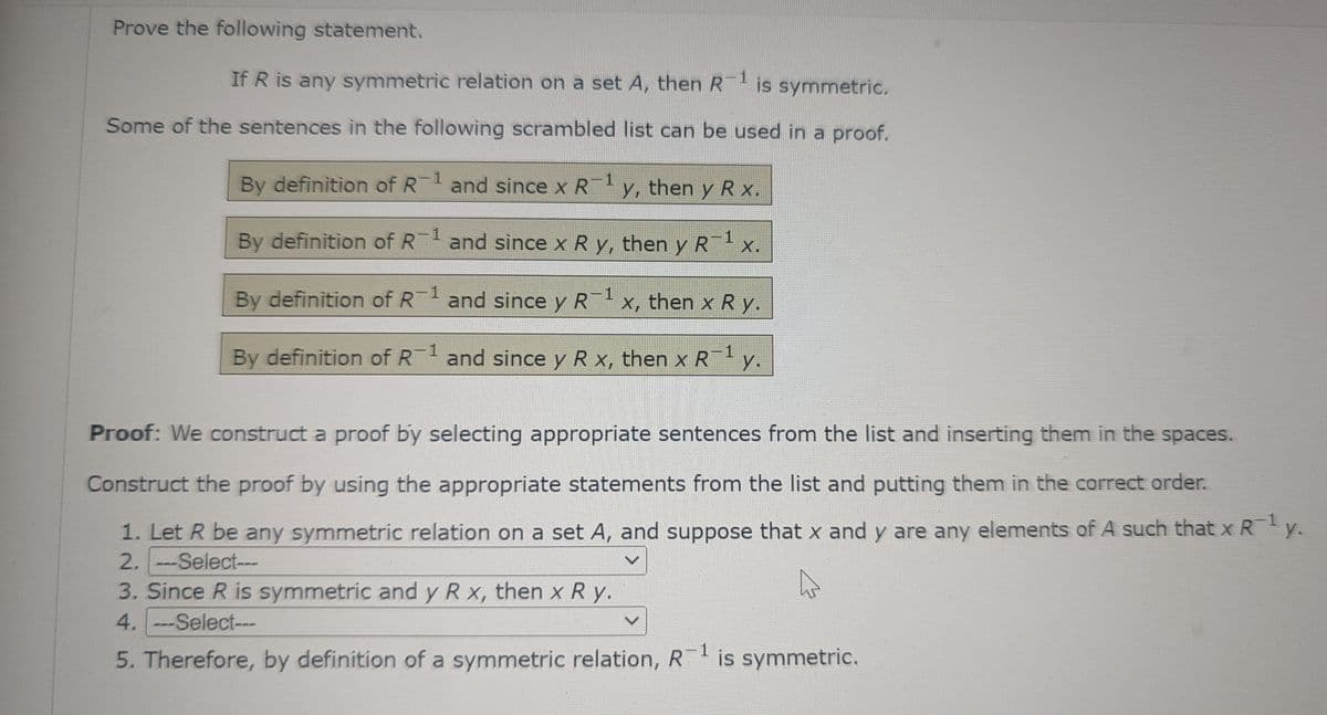 Prove the following statement.
If R is any symmetric relation on a set A, then R-¹ is symmetric.
Some of the sentences in the following scrambled list can be used in a proof.
By definition of R-1 and since x R¯¹ y, then y R x.
1
By definition of R-¹ and since x R y, then
1
y
R¹ x.
X.
By definition of R¹ and since y R¯¹ x, then x R y.
By definition of R-1 and since y R x, then x R¯¹ y.
Proof: We construct a proof by selecting appropriate sentences from the list and inserting them in the spaces.
Construct the proof by using the appropriate statements from the list and putting them in the correct order.
1. Let R be any symmetric relation on a set A, and suppose that x and y are any elements of A such that x R¯¹ y.
1
2. ---Select---
V
3. Since R is symmetric and y R x, then x Ry.
4. ---Select---
5. Therefore, by definition of a symmetric relation, R=¹ is symmetric.