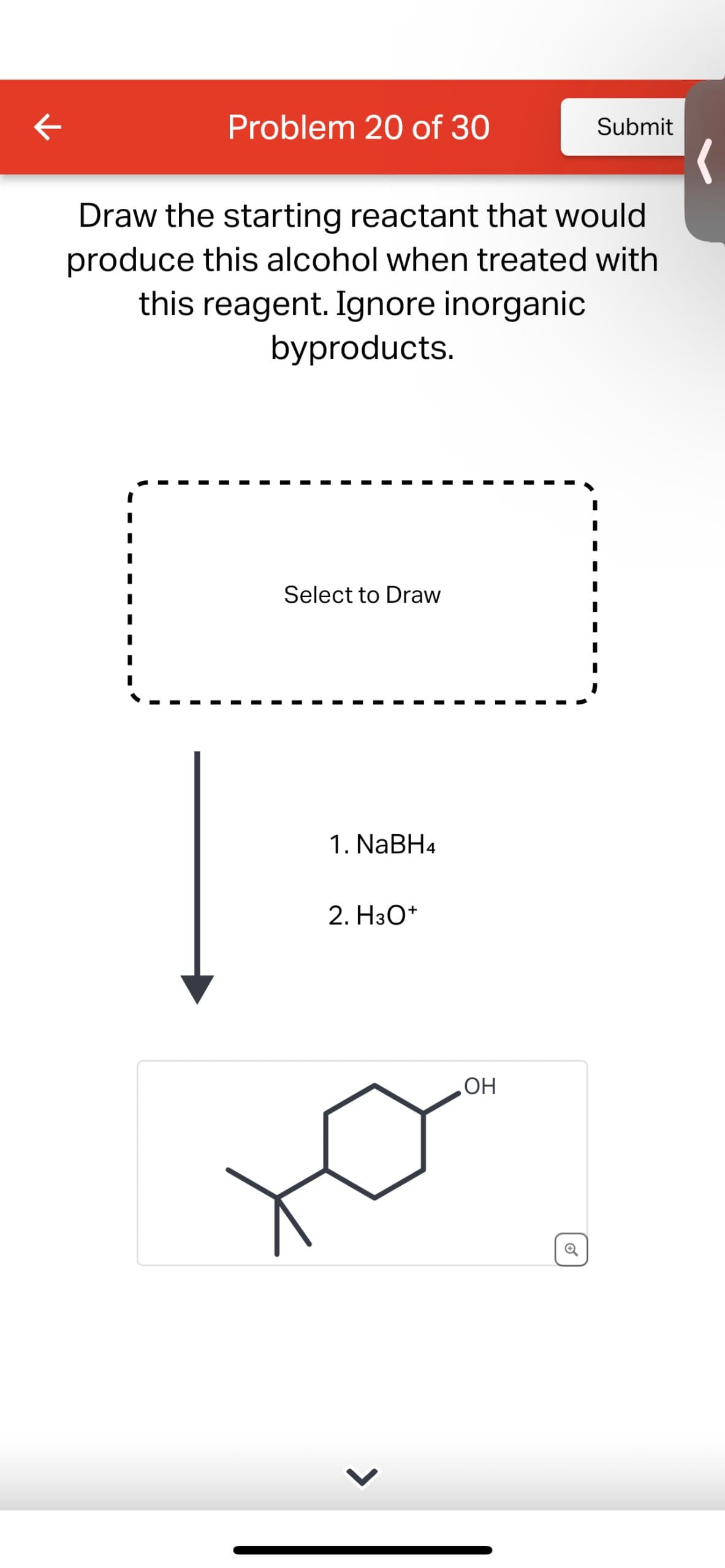 Problem 20 of 30
Submit
Draw the starting reactant that would
produce this alcohol when treated with
this reagent. Ignore inorganic
byproducts.
Select to Draw
1. NaBH4
2. H3O+
OH
O