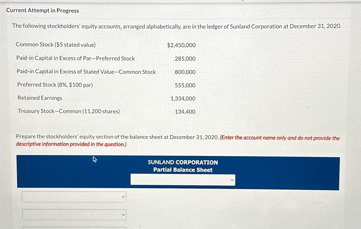 Current Attempt in Progress
The following stockholders' equity accounts, arranged alphabetically, are in the ledger of Sunland Corporation at December 31, 2020.
Common Stock ($5 stated value)
Paid-in Capital in Excess of Par-Preferred Stock
$2,450,000
285,000
Paid-in Capital in Excess of Stated Value-Common Stock
800,000
Preferred Stock (8%, $100 par)
555,000
Retained Earnings
Treasury Stock-Common (11,200 shares)
1,334,000
134,400
Prepare the stockholders' equity section of the balance sheet at December 31, 2020. (Enter the account name only and do not provide the
descriptive information provided in the question.)
SUNLAND CORPORATION
Partial Balance Sheet