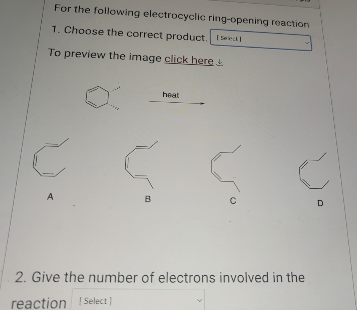 For the following electrocyclic ring-opening reaction
1. Choose the correct product. [Select]
To preview the image click here
C
A
B
heat
2. Give the number of electrons involved in the
reaction [Select]
D