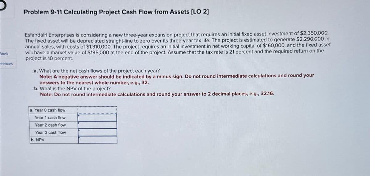 Book
erences
Problem 9-11 Calculating Project Cash Flow from Assets [LO 2]
Esfandairi Enterprises is considering a new three-year expansion project that requires an initial fixed asset investment of $2,350,000.
The fixed asset will be depreciated straight-line to zero over its three-year tax life. The project is estimated to generate $2,290,000 in
annual sales, with costs of $1,310,000. The project requires an initial investment in net working capital of $160,000, and the fixed asset
will have a market value of $195,000 at the end of the project. Assume that the tax rate is 21 percent and the required return on the
project is 10 percent.
a. What are the net cash flows of the project each year?
Note: A negative answer should be indicated by a minus sign. Do not round intermediate calculations and round your
answers to the nearest whole number, e.g., 32.
b. What is the NPV of the project?
Note: Do not round intermediate calculations and round your answer to 2 decimal places, e.g., 32.16.
a. Year 0 cash flow
Year 1 cash flow
Year 2 cash flow
Year 3 cash flow
b. NPV